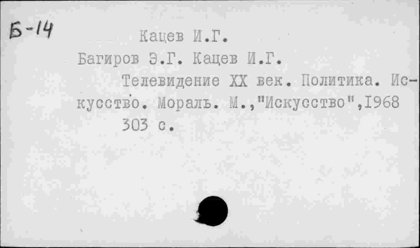 ﻿Кацев И.Г.
Багиров Э.Г. Кацев И.Г.
Телевидение XX век. Политика. Ис кусство. Мораль. М./'Искусство ",1968 303 с.